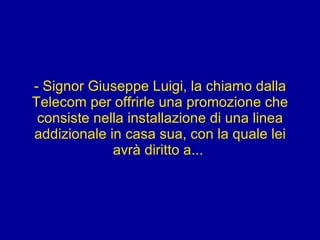 - Signor Giuseppe Luigi, la chiamo dalla Telecom per offrirle una promozione che consiste nella installazione di una linea addizionale in casa sua, con la quale lei avrà diritto a...  