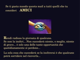 R endi radiosa la giornata di qualcuno.  Se non la inoltri... Non succederà niente, o meglio, niente di grave... è solo una delle tante opportunità che quotidianamente si perdono...  La sola cosa che succederà se la inoltrerai è che qualcuno potrà sorridere nel riceverla... Se ti gusta manda questa mail a tutti quelli che tu consideri  AMICI 