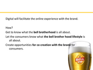 Digital will facilitate the online experience with the brand.

How?
Get to know what the bell brotherhood is all about.
Let the consumers know what the bell brother hood lifestyle is
   all about.
Create opportunities for co creation with the brand for
   consumers.
 