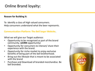 Online Brand loyalty:

Reason for Building it:

To identify a class of High valued consumers.
Help consumers understand what the beer represents.

Communication Platform: The Bell larger Website.

What we will give our Target audience:
• Opportunity to be recognized as part of the brand
  community. (eCRM opportunity)
• Opportunity for consumers to interact/ share their
  experience with the brand.
• Opportunity for niche market to enjoy exclusive
  benefits of being part of the bell brotherhood.
• Bring out the lifestyle that is meant to be associated
  with the brand
• Purchase and Download of branded merchandise. Be
  bell branded.
 