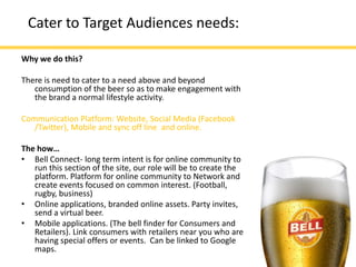 Cater to Target Audiences needs:

Why we do this?

There is need to cater to a need above and beyond
   consumption of the beer so as to make engagement with
   the brand a normal lifestyle activity.

Communication Platform: Website, Social Media (Facebook
   /Twitter), Mobile and sync off line and online.

The how…
• Bell Connect- long term intent is for online community to
   run this section of the site, our role will be to create the
   platform. Platform for online community to Network and
   create events focused on common interest. (Football,
   rugby, business)
• Online applications, branded online assets. Party invites,
   send a virtual beer.
• Mobile applications. (The bell finder for Consumers and
   Retailers). Link consumers with retailers near you who are
   having special offers or events. Can be linked to Google
   maps.
 