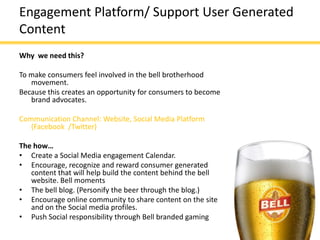 Engagement Platform/ Support User Generated
Content
Why we need this?

To make consumers feel involved in the bell brotherhood
   movement.
Because this creates an opportunity for consumers to become
   brand advocates.

Communication Channel: Website, Social Media Platform
   (Facebook /Twitter)

The how…
• Create a Social Media engagement Calendar.
• Encourage, recognize and reward consumer generated
   content that will help build the content behind the bell
   website. Bell moments
• The bell blog. (Personify the beer through the blog.)
• Encourage online community to share content on the site
   and on the Social media profiles.
• Push Social responsibility through Bell branded gaming
 
