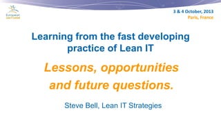 3 & 4 October, 2013
Paris, France

Learning from the fast developing
practice of Lean IT

Lessons, opportunities
and future questions.
Steve Bell, Lean IT Strategies

 