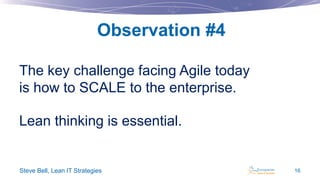 Observation #4
The key challenge facing Agile today
is how to SCALE to the enterprise.
Lean thinking is essential.

Steve Bell, Lean IT Strategies

16

 