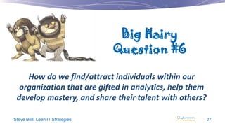 Big Hairy
Question #6
How do we find/attract individuals within our
organization that are gifted in analytics, help them
develop mastery, and share their talent with others?
Steve Bell, Lean IT Strategies

27

 