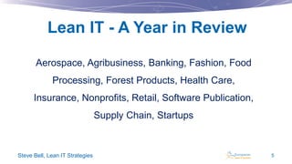 Lean IT - A Year in Review
Aerospace, Agribusiness, Banking, Fashion, Food
Processing, Forest Products, Health Care,
Insurance, Nonprofits, Retail, Software Publication,
Supply Chain, Startups

Steve Bell, Lean IT Strategies

5

 
