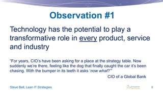 Observation #1
Technology has the potential to play a
transformative role in every product, service
and industry
“For years, CIO’s have been asking for a place at the strategy table. Now
suddenly we’re there, feeling like the dog that finally caught the car it’s been
chasing. With the bumper in its teeth it asks ‘now what?’”
CIO of a Global Bank
Steve Bell, Lean IT Strategies

6

 