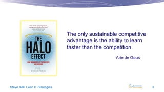 The only sustainable competitive
advantage is the ability to learn
faster than the competition.
Arie de Geus

Steve Bell, Lean IT Strategies

9

 