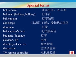 Special terms
bell service
礼宾服务， 礼宾部
bell man (bellhop, bellboy)
行李员
bell captain
行李领班
concierge
（法语）门房，委托代办服务
doorman
门僮
bell captain’s desk
礼宾服务台
baggage / luggage
行李
elevator / lift
电梯
directory of service
服务指南
thermostat
空调调温器
TV remote controller
电视遥控器

 