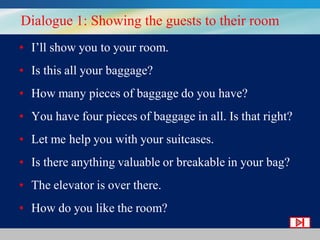 Dialogue 1: Showing the guests to their room
• I’ll show you to your room.
• Is this all your baggage?
• How many pieces of baggage do you have?
• You have four pieces of baggage in all. Is that right?
• Let me help you with your suitcases.
• Is there anything valuable or breakable in your bag?
• The elevator is over there.
• How do you like the room?

 