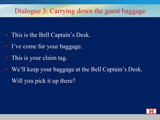 Dialogue 3: Carrying down the guest baggage
• This is the Bell Captain’s Desk.

• I’ve come for your baggage.
• This is your claim tag.
• We’ll keep your baggage at the Bell Captain’s Desk.
Will you pick it up there?

 