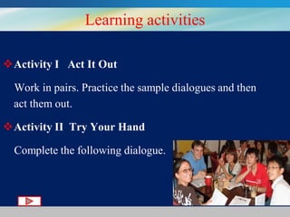 Learning activities
Activity I Act It Out
Work in pairs. Practice the sample dialogues and then
act them out.

Activity II Try Your Hand
Complete the following dialogue.

 