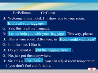 B=Bellman
G=Guest
B: Welcome to our hotel. I’ll show you to your room.
__________________ ??
Is this all your luggage
G: Yes, this is all my baggage.
Let me help you with your baggage
R: ______________________________. This way, please.
B: This is your room. After you, sir. _______________ ? it?
How would you like
G: It looks nice. I like it.
put the baggage here
B: Do you mind if I ___________________ ?
G: No, just put them anywhere.
thermostat
B: Sir, this is __________, you can adjust room temperature
if you don’t feel comfortable.

 