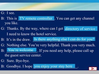 G: I see.
TV remote controller
B: This is ___________________. You can get any channel
you like.
G: Thanks. By the way, where can I get ________________ ?
directory of service
I need to know the hotel service.
Is there anything else I can do for you?
B: It’s in the draw. ______________________________ ?
G: Nothing else. You’re very helpful. Thank you very much.
You’re welcome
B: ________________. If you need any help, please call up
the guest service center.
G: Sure. Bye-bye.
you enjoy your stay here
B: Goodbye. I hope _______________________.

 