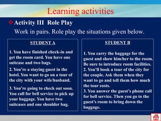 Learning activities
Activity III Role Play
Work in pairs. Role play the situations given below.
STUDENT A
1. You have finished check-in and
get the room card. You have one
suitcase and two bags.

2. You’re a staying guest in the
hotel. You want to go on a tour of
the city with your wife/husband.
3. You’re going to check out soon.
You call for bell service to pick up
your baggage. You have two
suitcases and one shoulder bag.

STUDENT B
1. You carry the baggage for the
guest and show him/her to the room.
Be sure to introduce room facilities.
2. You’ll book a tour of the city for
the couple. Ask them when they
want to go and tell them how much
the tour costs.
3. You answer the guest’s phone call
for bell service. Then you go to the
guest’s room to bring down the
baggage.

 