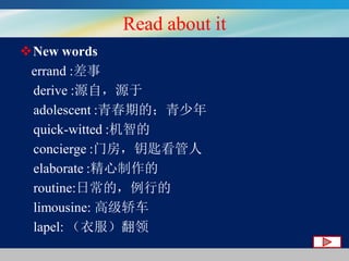 Read about it
New words
errand :差事
derive :源自，源于
adolescent :青春期的；青少年
quick-witted :机智的
concierge :门房，钥匙看管人
elaborate :精心制作的
routine:日常的，例行的
limousine: 高级轿车
lapel: （衣服）翻领

 