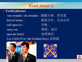 Read about it
Useful phrases
run errands / do errands: 跑腿办事，供差遣
feel at home :
感觉自在，自由自在
call upon to :
召唤…
carry on:
继续，进行
upscale hotel:
高档酒店
Les Clefs D’or: the Golden Keys 金钥匙

 