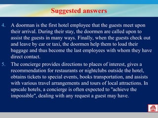 Suggested answers
4. A doorman is the first hotel employee that the guests meet upon
their arrival. During their stay, the doormen are called upon to
assist the guests in many ways. Finally, when the guests check out
and leave by car or taxi, the doormen help them to load their
baggage and thus become the last employees with whom they have
direct contact.
5. The concierge provides directions to places of interest, gives a
recommendation for restaurants or nightclubs outside the hotel,
obtains tickets to special events, books transportation, and assists
with various travel arrangements and tours of local attractions. In
upscale hotels, a concierge is often expected to "achieve the
impossible", dealing with any request a guest may have.

 