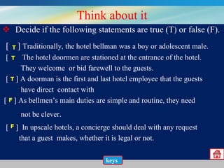 Think about it
 Decide if the following statements are true (T) or false (F).
[

T]

Traditionally, the hotel bellman was a boy or adolescent male.
[ T ] The hotel doormen are stationed at the entrance of the hotel.
They welcome or bid farewell to the guests.
[ T ] A doorman is the first and last hotel employee that the guests
have direct contact with
[ F ] As bellmen’s main duties are simple and routine, they need
not be clever.
[ F ] In upscale hotels, a concierge should deal with any request
that a guest makes, whether it is legal or not.
keys

 