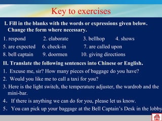 Key to exercises
I. Fill in the blanks with the words or expressions given below.
Change the form where necessary.

1. respond
5. are expected
8. bell captain

2. elaborate
6. check-in
9. doormen

3. bellhop
4. shows
7. are called upon
10. giving directions

II. Translate the following sentences into Chinese or English.
1. Excuse me, sir? How many pieces of baggage do you have?
2. Would you like me to call a taxi for you?
3. Here is the light switch, the temperature adjuster, the wardrob and the
mini-bar.
4．If there is anything we can do for you, please let us know.
5．You can pick up your baggage at the Bell Captain’s Desk in the lobby

 