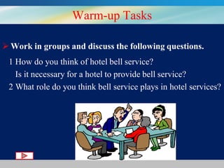 Warm-up Tasks
 Work in groups and discuss the following questions.
1 How do you think of hotel bell service?
Is it necessary for a hotel to provide bell service?
2 What role do you think bell service plays in hotel services?

 
