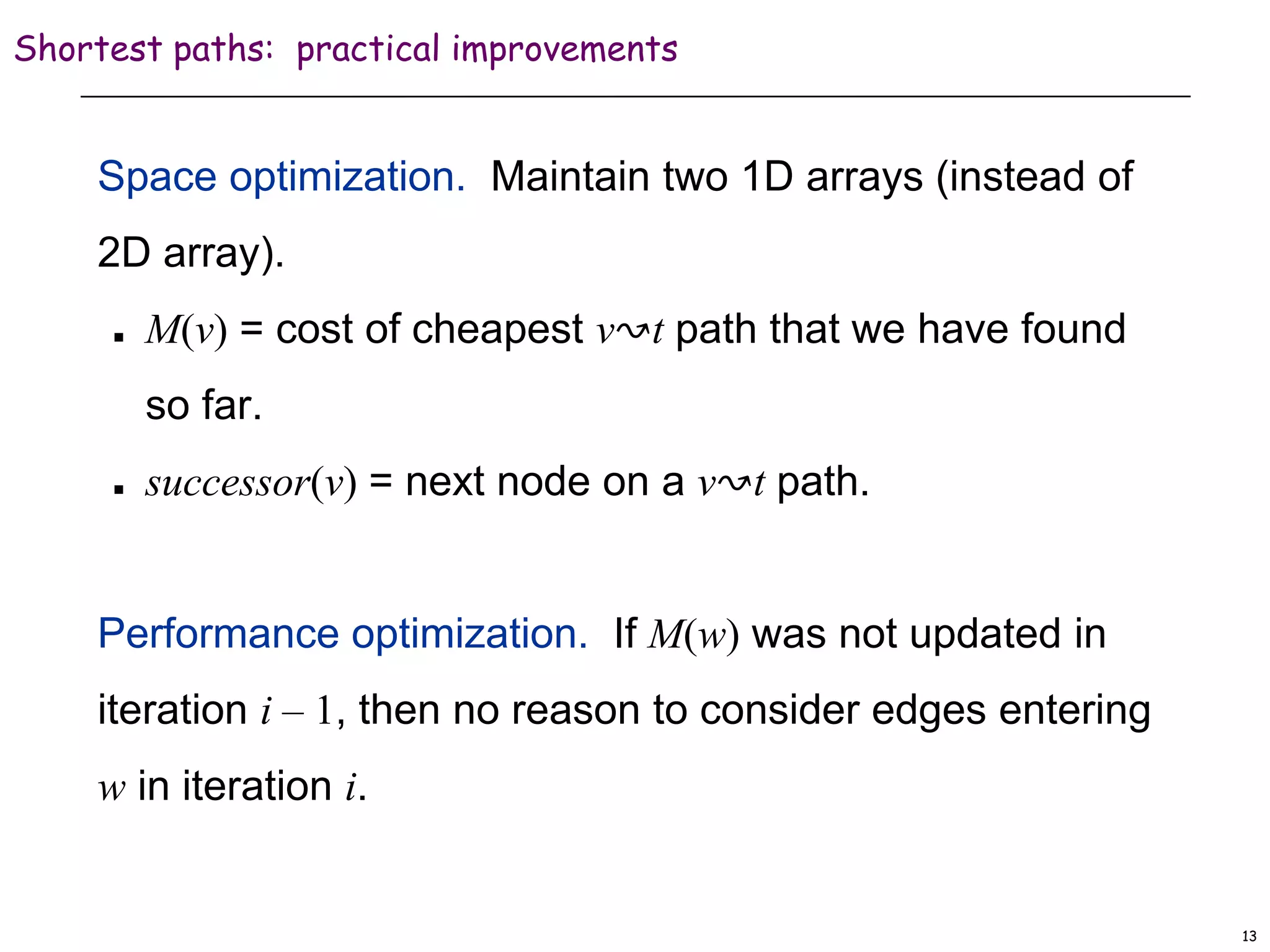 13
Shortest paths: practical improvements
Space optimization. Maintain two 1D arrays (instead of
2D array).
 M(v) = cost of cheapest v↝t path that we have found
so far.
 successor(v) = next node on a v↝t path.
Performance optimization. If M(w) was not updated in
iteration i – 1, then no reason to consider edges entering
w in iteration i.
 