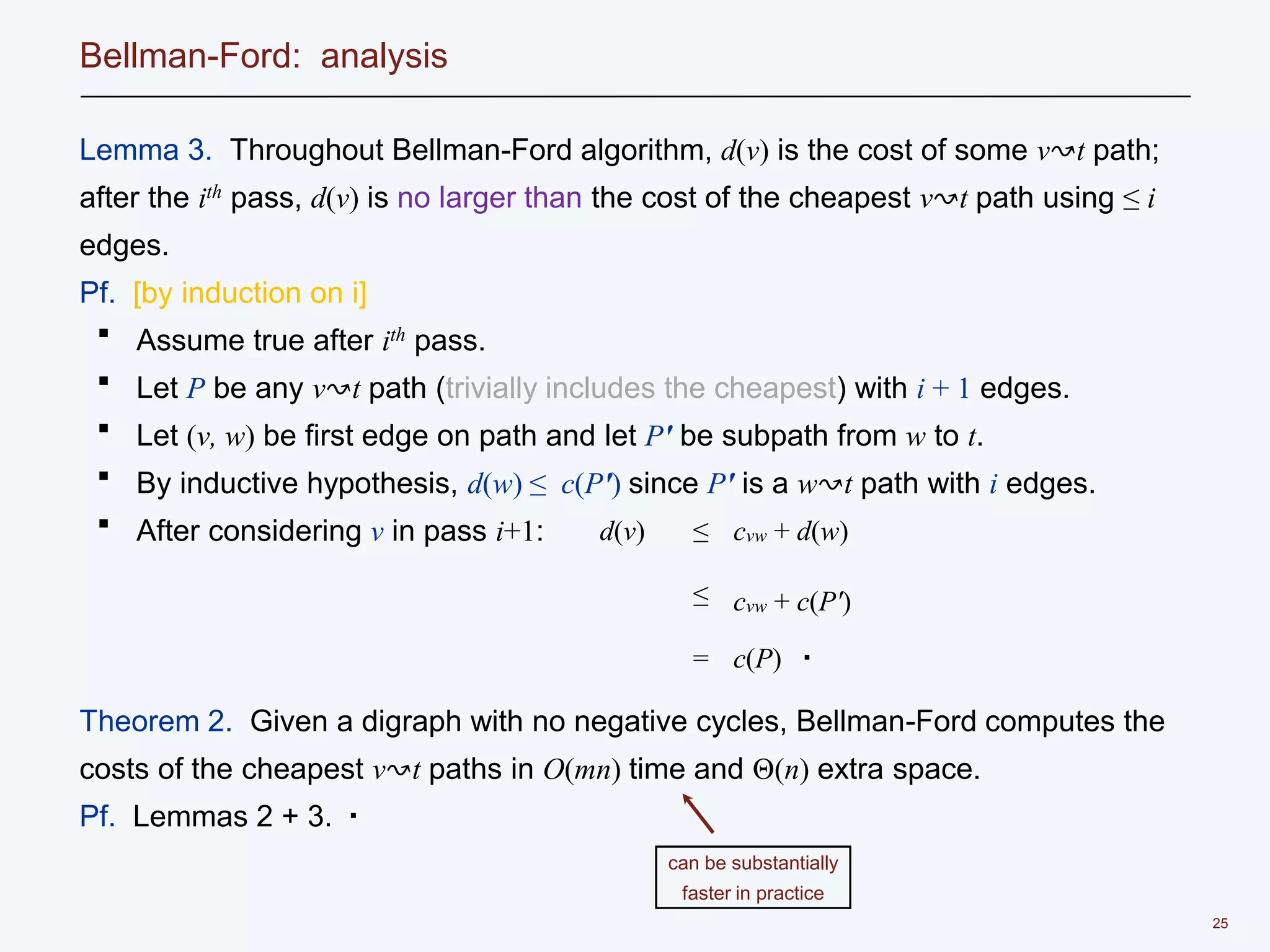 25
Bellman-Ford: analysis
Lemma 3. Throughout Bellman-Ford algorithm, d(v) is the cost of some v↝t path;
after the ith pass, d(v) is no larger than the cost of the cheapest v↝t path using ≤ i
edges.
Pf. [by induction on i]
・ Assume true after ith pass.
・ Let P be any v↝t path (trivially includes the cheapest) with i + 1 edges.
・ Let (v, w) be first edge on path and let P' be subpath from w to t.
・ By inductive hypothesis, d(w) ≤ c(P') since P' is a w↝t path with i edges.
・ After considering v in pass i+1:
Theorem 2. Given a digraph with no negative cycles, Bellman-Ford computes the
costs of the cheapest v↝t paths in O(mn) time and Θ(n) extra space.
Pf. Lemmas 2 + 3. ▪
can be substantially
faster in practice
d(v) ≤ cvw + d(w)
≤ cvw + c(P')
= c(P) ▪
 