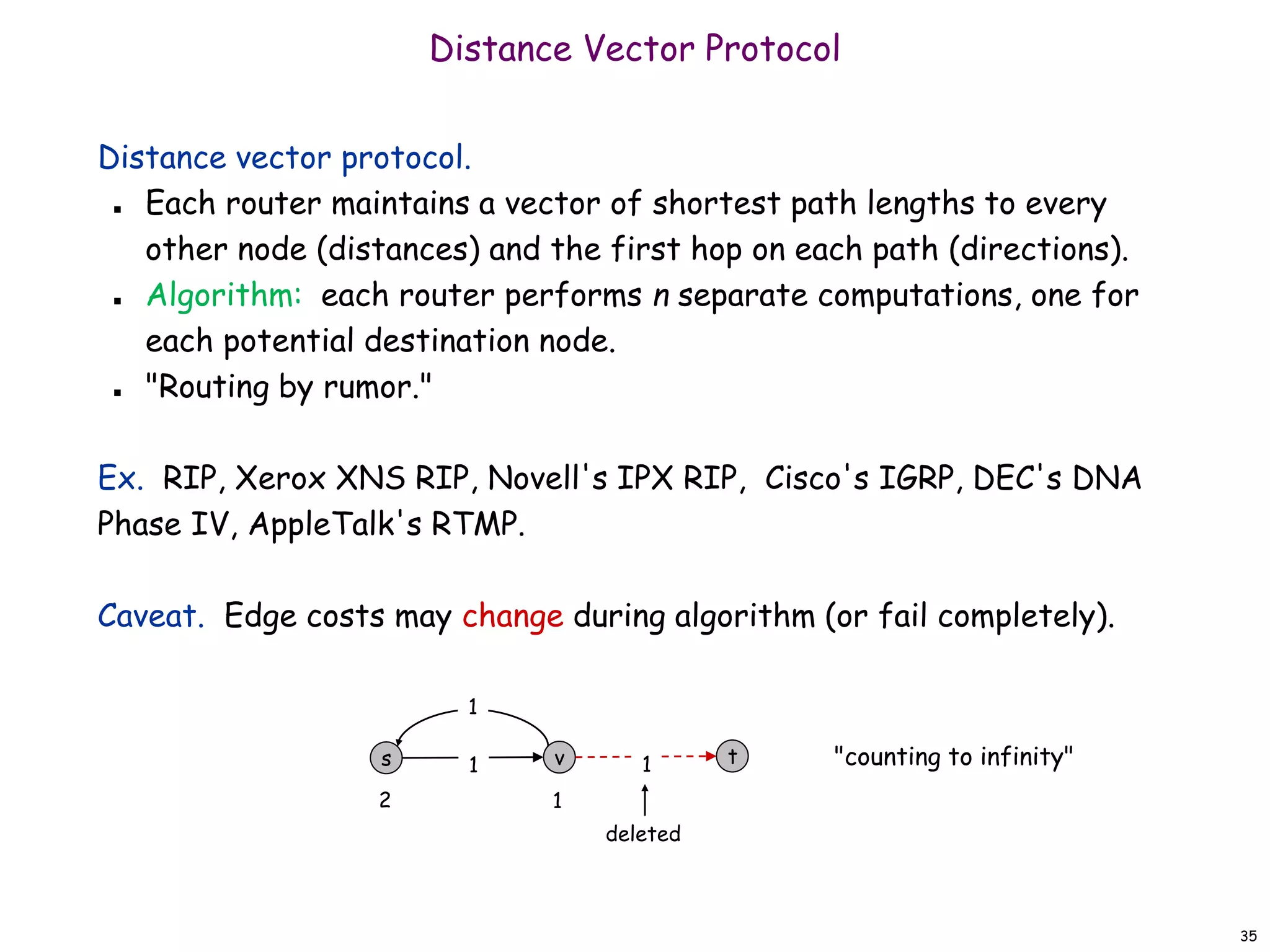 35
Distance Vector Protocol
Distance vector protocol.
 Each router maintains a vector of shortest path lengths to every
other node (distances) and the first hop on each path (directions).
 Algorithm: each router performs n separate computations, one for
each potential destination node.
 "Routing by rumor."
Ex. RIP, Xerox XNS RIP, Novell's IPX RIP, Cisco's IGRP, DEC's DNA
Phase IV, AppleTalk's RTMP.
Caveat. Edge costs may change during algorithm (or fail completely).
t
v 1
s 1
1
deleted
"counting to infinity"
2 1
 