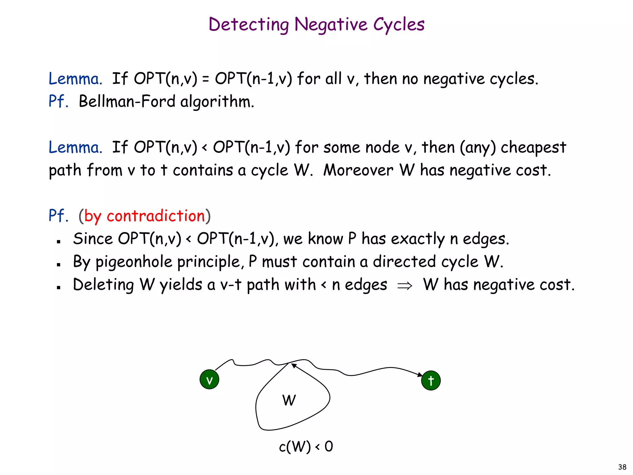 38
Detecting Negative Cycles
Lemma. If OPT(n,v) = OPT(n-1,v) for all v, then no negative cycles.
Pf. Bellman-Ford algorithm.
Lemma. If OPT(n,v) < OPT(n-1,v) for some node v, then (any) cheapest
path from v to t contains a cycle W. Moreover W has negative cost.
Pf. (by contradiction)
 Since OPT(n,v) < OPT(n-1,v), we know P has exactly n edges.
 By pigeonhole principle, P must contain a directed cycle W.
 Deleting W yields a v-t path with < n edges  W has negative cost.
v t
W
c(W) < 0
 
