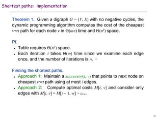 12
Shortest paths: implementation
Theorem 1. Given a digraph G = (V, E) with no negative cycles, the
dynamic programming algorithm computes the cost of the cheapest
v↝t path for each node v in Θ(mn) time and Θ(n2) space.
Pf.
 Table requires Θ(n2) space.
 Each iteration i takes Θ(m) time since we examine each edge
once, and the number of iterations is n. ▪
Finding the shortest paths.
 Approach 1: Maintain a successor(i, v) that points to next node on
cheapest v↝t path using at most i edges.
 Approach 2: Compute optimal costs M[i, v] and consider only
edges with M[i, v] = M[i – 1, w] + cvw.
 