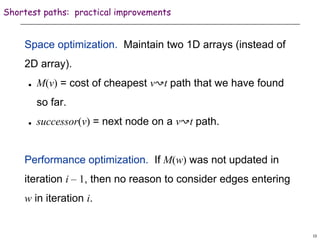 13
Shortest paths: practical improvements
Space optimization. Maintain two 1D arrays (instead of
2D array).
 M(v) = cost of cheapest v↝t path that we have found
so far.
 successor(v) = next node on a v↝t path.
Performance optimization. If M(w) was not updated in
iteration i – 1, then no reason to consider edges entering
w in iteration i.
 