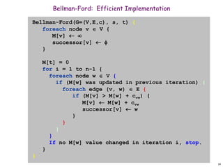 14
Bellman-Ford: Efficient Implementation
Bellman-Ford(G=(V,E,c), s, t) {
foreach node v  V {
M[v]  
successor[v]  
}
M[t] = 0
for i = 1 to n-1 {
foreach node w  V {
if (M[w] was updated in previous iteration) {
foreach edge (v, w)  E {
if (M[v] > M[w] + cvw) {
M[v]  M[w] + cvw
successor[v]  w
}
}
}
}
If no M[w] value changed in iteration i, stop.
}
}
 