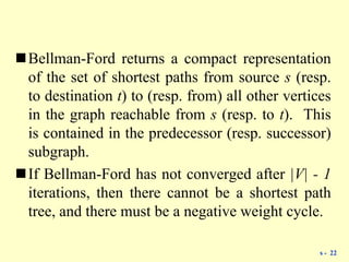 Bellman-Ford returns a compact representation
of the set of shortest paths from source s (resp.
to destination t) to (resp. from) all other vertices
in the graph reachable from s (resp. to t). This
is contained in the predecessor (resp. successor)
subgraph.
If Bellman-Ford has not converged after |V| - 1
iterations, then there cannot be a shortest path
tree, and there must be a negative weight cycle.
s - 22
 