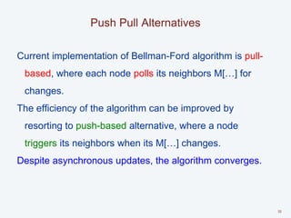 Push Pull Alternatives
Current implementation of Bellman-Ford algorithm is pull-
based, where each node polls its neighbors M[…] for
changes.
The efficiency of the algorithm can be improved by
resorting to push-based alternative, where a node
triggers its neighbors when its M[…] changes.
Despite asynchronous updates, the algorithm converges.
32
 
