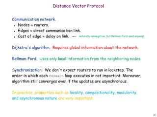 34
Distance Vector Protocol
Communication network.
 Nodes  routers.
 Edges  direct communication link.
 Cost of edge  delay on link.
Dijkstra's algorithm. Requires global information about the network.
Bellman-Ford. Uses only local information from the neighboring nodes.
Synchronization. We don't expect routers to run in lockstep. The
order in which each foreach loop executes in not important. Moreover,
algorithm still converges even if the updates are asynchronous.
In practice, properties such as locality, compositionality, modularity,
and asynchronous nature are very important.
naturally nonnegative, but Bellman-Ford used anyway!
 