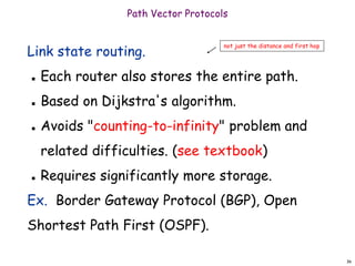 36
Path Vector Protocols
Link state routing.
 Each router also stores the entire path.
 Based on Dijkstra's algorithm.
 Avoids "counting-to-infinity" problem and
related difficulties. (see textbook)
 Requires significantly more storage.
Ex. Border Gateway Protocol (BGP), Open
Shortest Path First (OSPF).
not just the distance and first hop
 