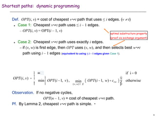 9
Shortest paths: dynamic programming
Def. OPT(i, v) = cost of cheapest v↝t path that uses ≤ i edges. (v  t)
 Case 1: Cheapest v↝t path uses ≤ i – 1 edges.
– OPT(i, v) = OPT(i – 1, v)
 Case 2: Cheapest v↝t path uses exactly i edges.
– if (v, w) is first edge, then OPT uses (v, w), and then selects best w↝t
path using i – 1 edges (equivalent to using ≤ i – 1 edges given Case 1).
Observation. If no negative cycles,
OPT(n – 1, v) = cost of cheapest v↝t path.
Pf. By Lemma 2, cheapest v↝t path is simple. ▪
OPT(i, v) =
0 if i = 0
min OPT(i -1, v) ,
(v, w) Î E
min OPT(i -1, w)+cvw
{ }
ì
í
î
ü
ý
þ
otherwise
ì
í
ï
î
ï
∞
optimal substructure property
(proof via exchange argument)
 
