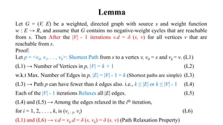 Lemma
Let G = (V, E) be a weighted, directed graph with source s and weight function
w : E → R, and assume that G contains no negative-weight cycles that are reachable
from s. Then After the |V| - 1 iterations v.d = δ (s, v) for all vertices v that are
reachable from s.
Proof:
Let p = <v0, v1, . . , vk>: Shortest Path from s to a vertex v, v0 = s and vk = v. (L1)
(L1) → Number of Vertices in p, |V| = k + 1 (L2)
w.k.t Max. Number of Edges in p, |E| = |V| - 1 = k (Shortest paths are simple) (L3)
(L3) → Path p can have fewer than k edges also. i.e., k ≤ |E| or k ≤ |V| - 1 (L4)
Each of the |V| - 1 iterations Relaxes all |E| edges. (L5)
(L4) and (L5) → Among the edges relaxed in the ith iteration,
for i = 1, 2, . . . , k, is (vi - 1, vi) (L6)
(L1) and (L6) → v.d = vk.d = δ (s, vk) = δ (s, v) (Path Relaxation Property)
 