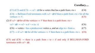 Corollary…
(C1) (C2) and (C3) → v.d < ꝏ for a vertex that has a path from s to v (C4)
(C4) → Bellman-Ford terminates with v.d < ꝏ if there a path from s to v for all the
vertices v є V. (C5)
(2) If v.d < ꝏ for all the vertices v є V then there is a path from s to v
v.d < ꝏ → v.d = u.d + w (u, v) (C6)
(C6) → vertex v has a predecessor vertex u, and an edge to v from u. (C7)
(C7) → if v.d < ꝏ for all the vertices v є V then there is a path from s to v. (C8)
(C5) and (C8) → there is a path from s to v if and only if BELLMAN-FORD
terminates with v.d < ꝏ.
 