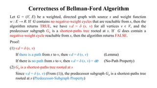 Correctness of Bellman-Ford Algorithm
Let G = (V, E) be a weighted, directed graph with source s and weight function
w : E → R. If G contains no negative-weight cycles that are reachable from s, then the
algorithm returns TRUE, we have v.d = δ (s, v) for all vertices v є V, and the
predecessor subgraph Gπ is a shortest-paths tree rooted at s. If G does contain a
negative-weight cycle reachable from s, then the algorithm returns FALSE.
Proof:
(1) v.d = δ (s, v)
If there is a path from s to v, then v.d = δ (s, v) (Lemma)
If there is no path from s to v, then v.d = δ (s, v) = ꝏ (No-Path Property)
(2) Gπ is a shortest-paths tree rooted at s
Since v.d = δ (s, v) (From (1)), the predecessor subgraph Gπ is a shortest-paths tree
rooted at s (Predecessor-Subgraph Property)
 