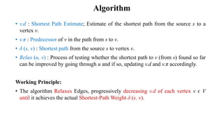 • v.d : Shortest Path Estimate; Estimate of the shortest path from the source s to a
vertex v.
• v.π : Predecessor of v in the path from s to v.
• δ (s, v) : Shortest path from the source s to vertex v.
• Relax (u, v) : Process of testing whether the shortest path to v (from s) found so far
can be improved by going through u and if so, updating v.d and v.π accordingly.
Working Principle:
• The algorithm Relaxes Edges, progressively decreasing v.d of each vertex v є V
until it achieves the actual Shortest-Path Weight δ (s, v).
Algorithm
 