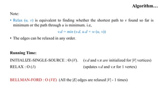 Algorithm…
Note:
• Relax (u, v) is equivalent to finding whether the shortest path to v found so far is
minimum or the path through u is minimum. i.e,
v.d = min (v.d, u.d + w (u, v))
• The edges can be relaxed in any order.
Running Time:
INITIALIZE-SINGLE-SOURCE : Ө (V). (v.d and v.π are initialized for |V| vertices)
RELAX : O (1) (updates v.d and v.π for 1 vertex)
BELLMAN-FORD : O (VE) (All the |E| edges are relaxed |V| - 1 times)
 
