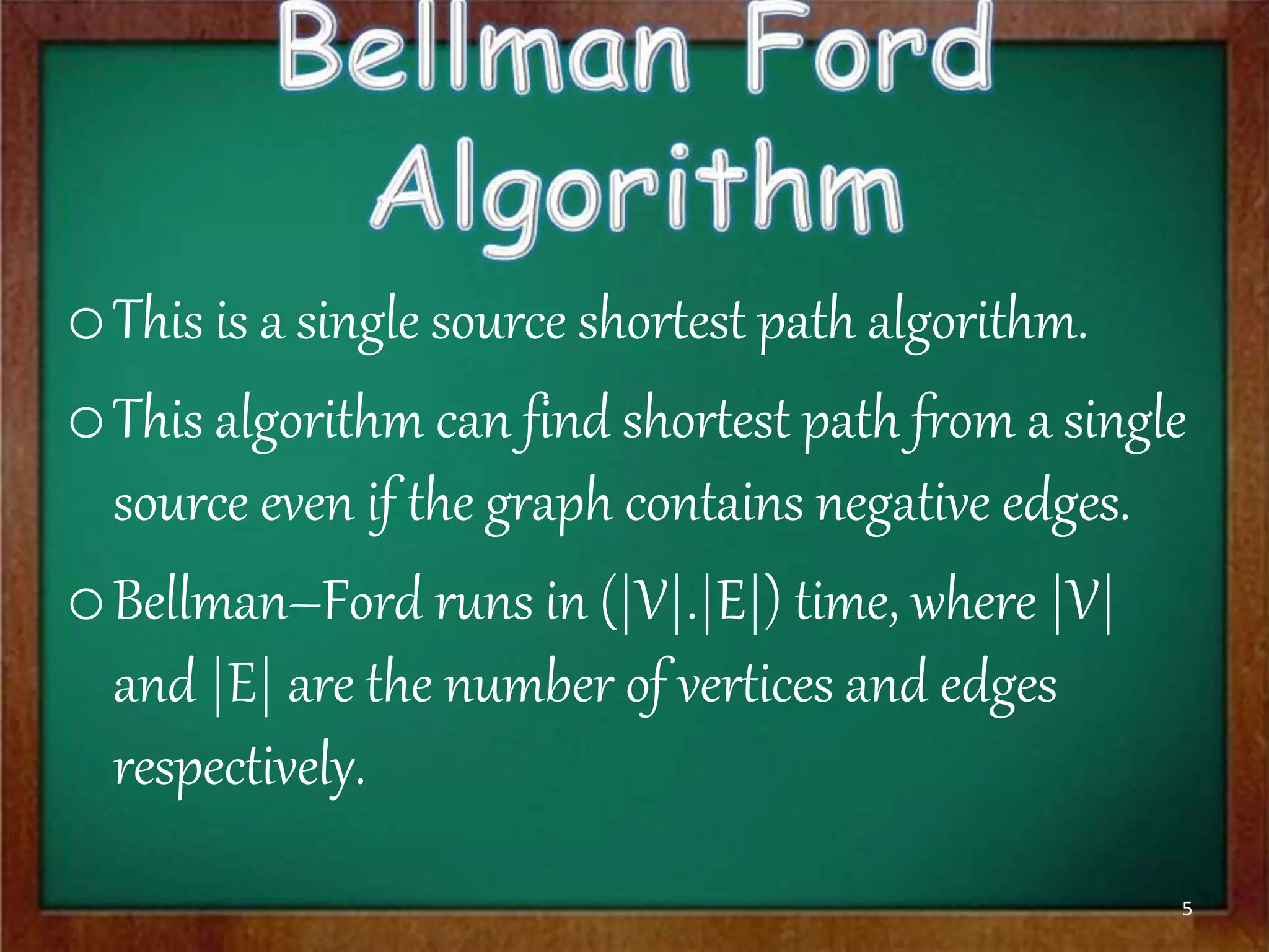 oThis is a single source shortest path algorithm.
oThis algorithm can find shortest path from a single
source even if the graph contains negative edges.
oBellman–Ford runs in (|V|.|E|) time, where |V|
and |E| are the number of vertices and edges
respectively.
5
 