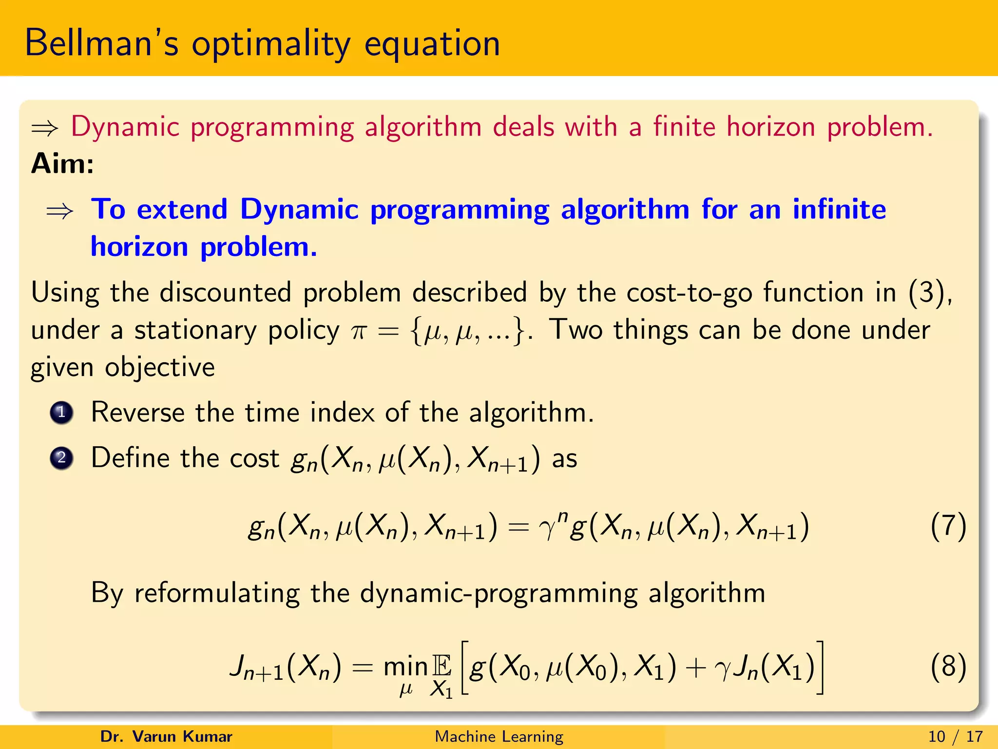Bellman’s optimality equation
⇒ Dynamic programming algorithm deals with a finite horizon problem.
Aim:
⇒ To extend Dynamic programming algorithm for an infinite
horizon problem.
Using the discounted problem described by the cost-to-go function in (3),
under a stationary policy π = {µ, µ, ...}. Two things can be done under
given objective
1 Reverse the time index of the algorithm.
2 Define the cost gn(Xn, µ(Xn), Xn+1) as
gn(Xn, µ(Xn), Xn+1) = γn
g(Xn, µ(Xn), Xn+1) (7)
By reformulating the dynamic-programming algorithm
Jn+1(Xn) = min
µ
E
X1
h
g(X0, µ(X0), X1) + γJn(X1)
i
(8)
Dr. Varun Kumar Machine Learning 10 / 17
 
