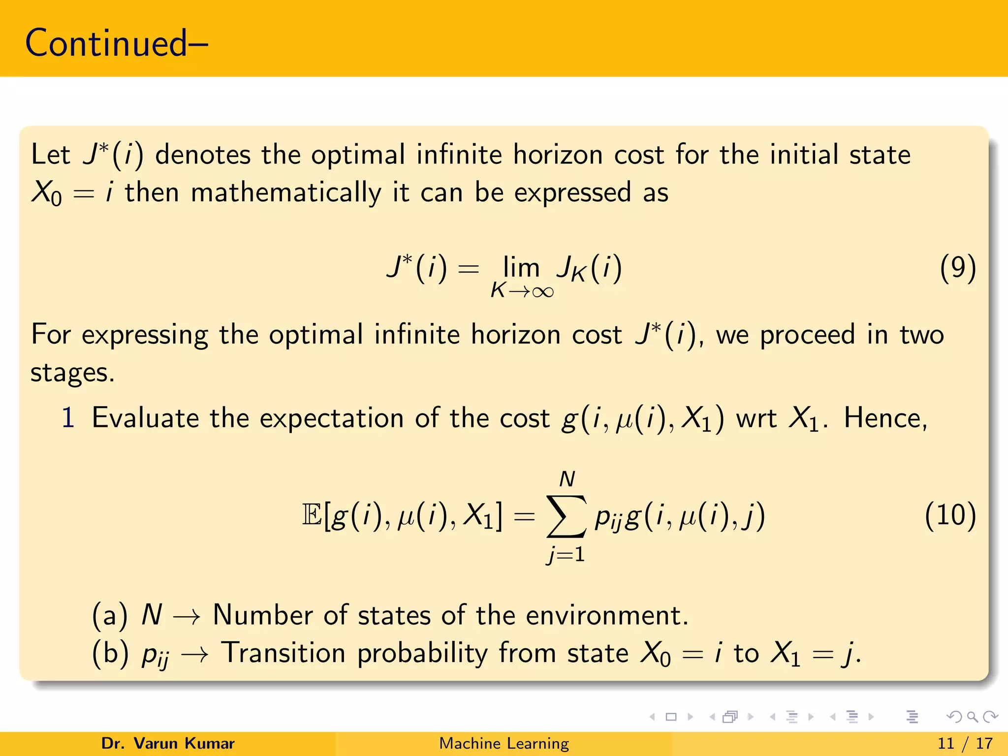 Continued–
Let J∗(i) denotes the optimal infinite horizon cost for the initial state
X0 = i then mathematically it can be expressed as
J∗
(i) = lim
K→∞
JK (i) (9)
For expressing the optimal infinite horizon cost J∗(i), we proceed in two
stages.
1 Evaluate the expectation of the cost g(i, µ(i), X1) wrt X1. Hence,
E[g(i), µ(i), X1] =
N
X
j=1
pij g(i, µ(i), j) (10)
(a) N → Number of states of the environment.
(b) pij → Transition probability from state X0 = i to X1 = j.
Dr. Varun Kumar Machine Learning 11 / 17
 