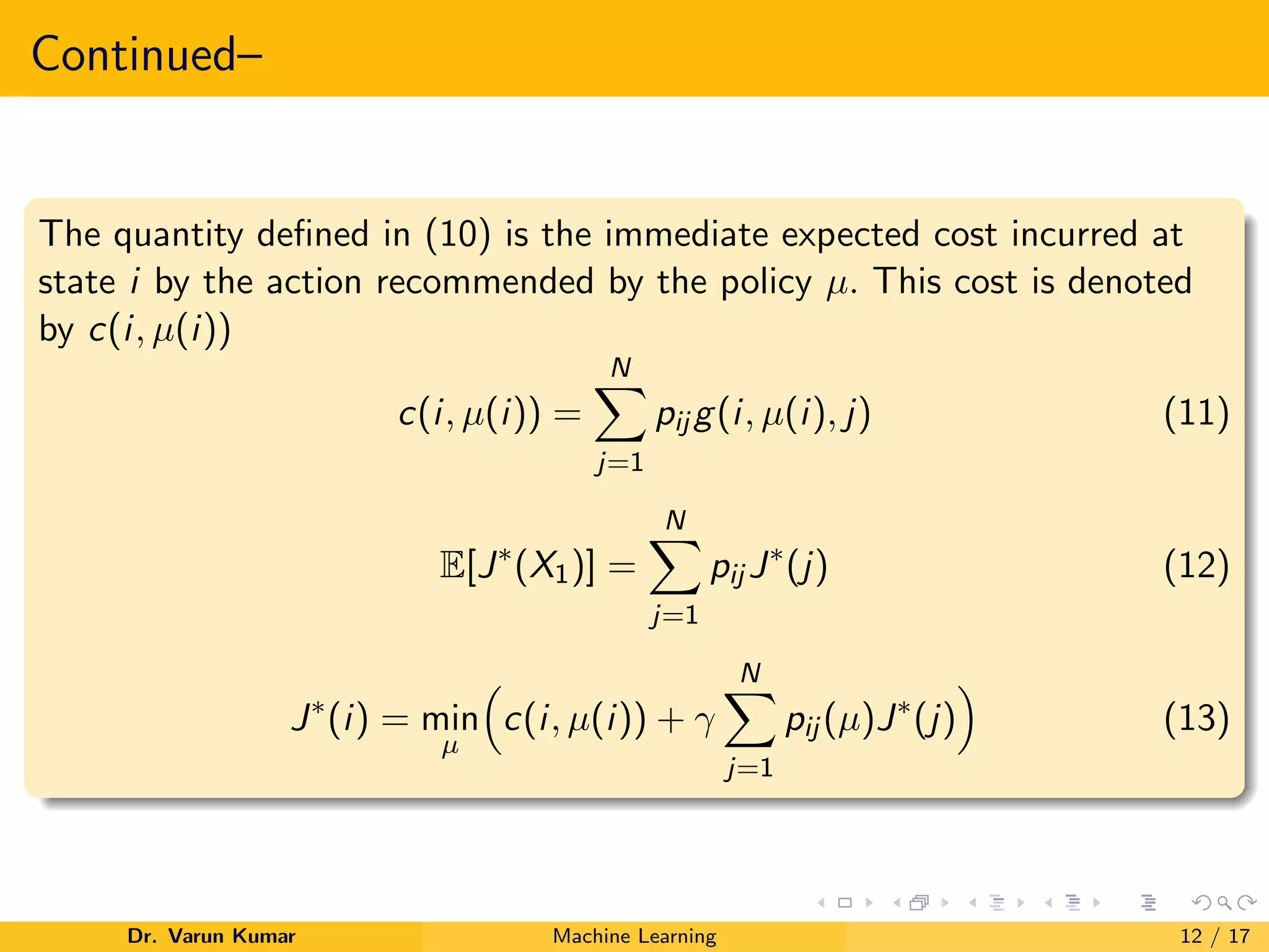 Continued–
The quantity defined in (10) is the immediate expected cost incurred at
state i by the action recommended by the policy µ. This cost is denoted
by c(i, µ(i))
c(i, µ(i)) =
N
X
j=1
pij g(i, µ(i), j) (11)
E[J∗
(X1)] =
N
X
j=1
pij J∗
(j) (12)
J∗
(i) = min
µ

c(i, µ(i)) + γ
N
X
j=1
pij (µ)J∗
(j)

(13)
Dr. Varun Kumar Machine Learning 12 / 17
 
