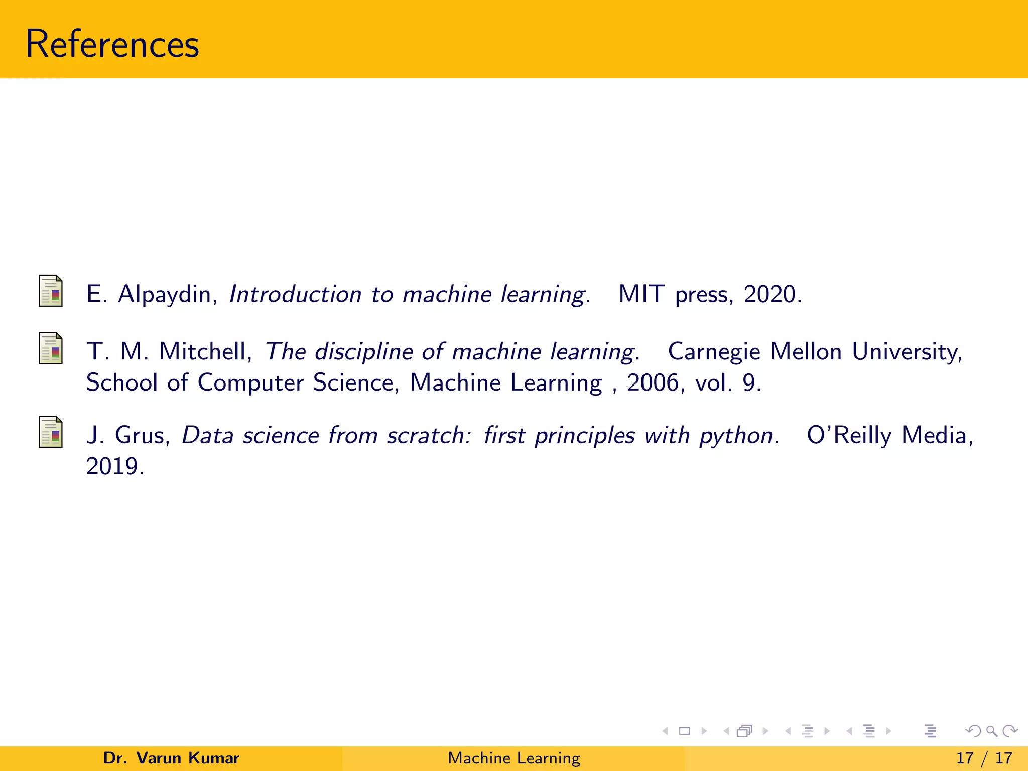 References
E. Alpaydin, Introduction to machine learning. MIT press, 2020.
T. M. Mitchell, The discipline of machine learning. Carnegie Mellon University,
School of Computer Science, Machine Learning , 2006, vol. 9.
J. Grus, Data science from scratch: first principles with python. O’Reilly Media,
2019.
Dr. Varun Kumar Machine Learning 17 / 17
 