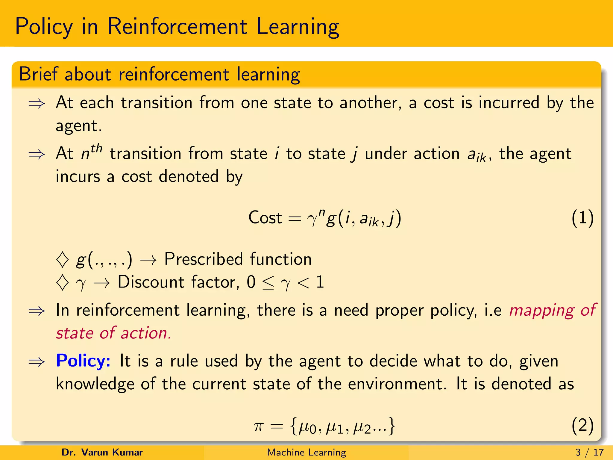 Policy in Reinforcement Learning
Brief about reinforcement learning
⇒ At each transition from one state to another, a cost is incurred by the
agent.
⇒ At nth transition from state i to state j under action aik, the agent
incurs a cost denoted by
Cost = γn
g(i, aik, j) (1)
♦ g(., ., .) → Prescribed function
♦ γ → Discount factor, 0 ≤ γ < 1
⇒ In reinforcement learning, there is a need proper policy, i.e mapping of
state of action.
⇒ Policy: It is a rule used by the agent to decide what to do, given
knowledge of the current state of the environment. It is denoted as
π = {µ0, µ1, µ2...} (2)
Dr. Varun Kumar Machine Learning 3 / 17
 