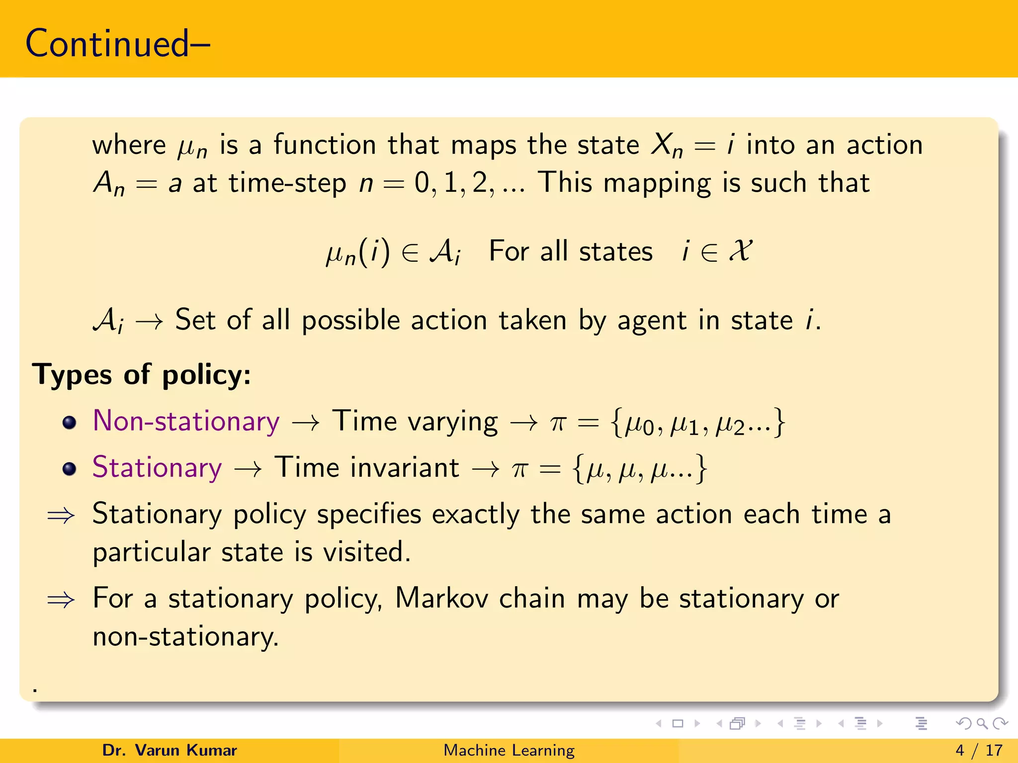 Continued–
where µn is a function that maps the state Xn = i into an action
An = a at time-step n = 0, 1, 2, ... This mapping is such that
µn(i) ∈ Ai For all states i ∈ X
Ai → Set of all possible action taken by agent in state i.
Types of policy:
Non-stationary → Time varying → π = {µ0, µ1, µ2...}
Stationary → Time invariant → π = {µ, µ, µ...}
⇒ Stationary policy specifies exactly the same action each time a
particular state is visited.
⇒ For a stationary policy, Markov chain may be stationary or
non-stationary.
.
Dr. Varun Kumar Machine Learning 4 / 17
 
