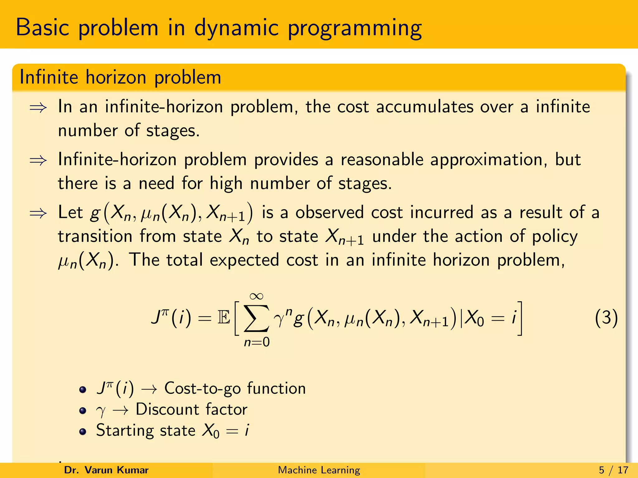 Basic problem in dynamic programming
Infinite horizon problem
⇒ In an infinite-horizon problem, the cost accumulates over a infinite
number of stages.
⇒ Infinite-horizon problem provides a reasonable approximation, but
there is a need for high number of stages.
⇒ Let g Xn, µn(Xn), Xn+1

is a observed cost incurred as a result of a
transition from state Xn to state Xn+1 under the action of policy
µn(Xn). The total expected cost in an infinite horizon problem,
Jπ
(i) = E
h ∞
X
n=0
γn
g Xn, µn(Xn), Xn+1

|X0 = i
i
(3)
Jπ
(i) → Cost-to-go function
γ → Discount factor
Starting state X0 = i
,
Dr. Varun Kumar Machine Learning 5 / 17
 